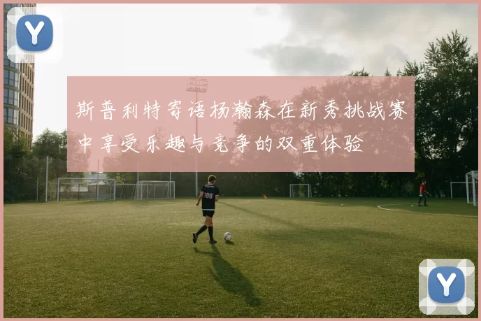 斯普利特寄语杨瀚森在新秀挑战赛中享受乐趣与竞争的双重体验