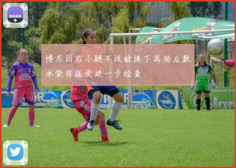 博尼因右小腿不适被换下离场后敷冰袋将接受进一步检查