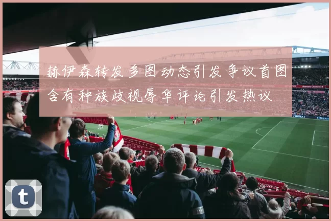 赫伊森转发多图动态引发争议首图含有种族歧视辱华评论引发热议