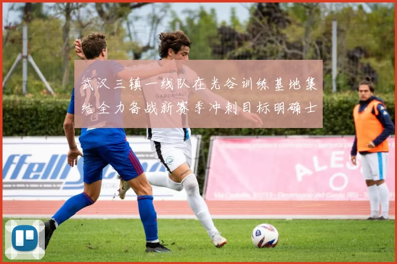 武汉三镇一线队在光谷训练基地集结全力备战新赛季冲刺目标明确士气高涨
