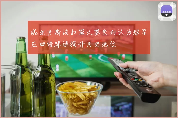 威尔金斯谈扣篮大赛失利认为球星应回馈球迷提升历史地位