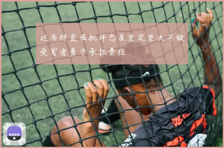 达洛特直面批评态度坚定坚决不做受害者勇于承担责任