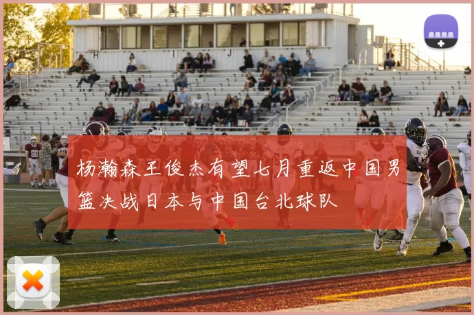 杨瀚森王俊杰有望七月重返中国男篮决战日本与中国台北球队