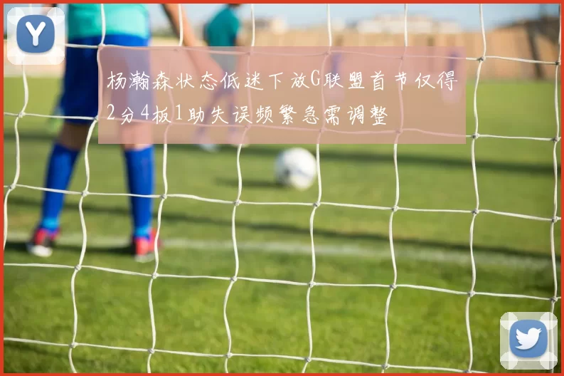 杨瀚森状态低迷下放G联盟首节仅得2分4板1助失误频繁急需调整