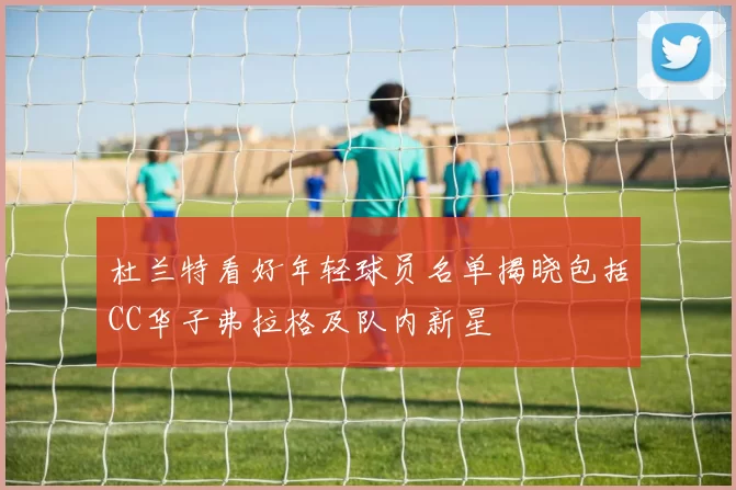 杜兰特看好年轻球员名单揭晓包括CC华子弗拉格及队内新星
