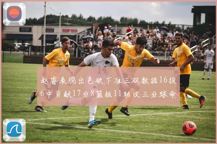 赵睿表现出色砍下准三双数据16投6中贡献17分8篮板11助攻三分球命中率高达385