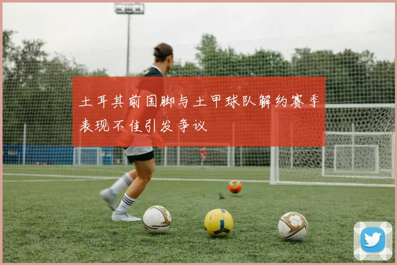 土耳其前国脚与土甲球队解约赛季表现不佳引发争议