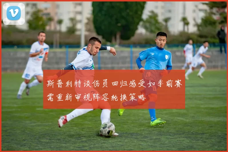 斯普利特谈伤员回归感受如季前赛需重新审视阵容轮换策略