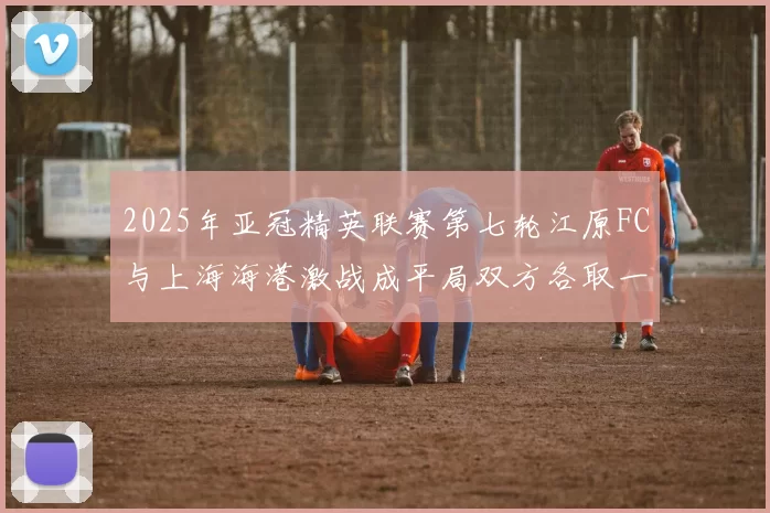 2025年亚冠精英联赛第七轮江原FC与上海海港激战成平局双方各取一分