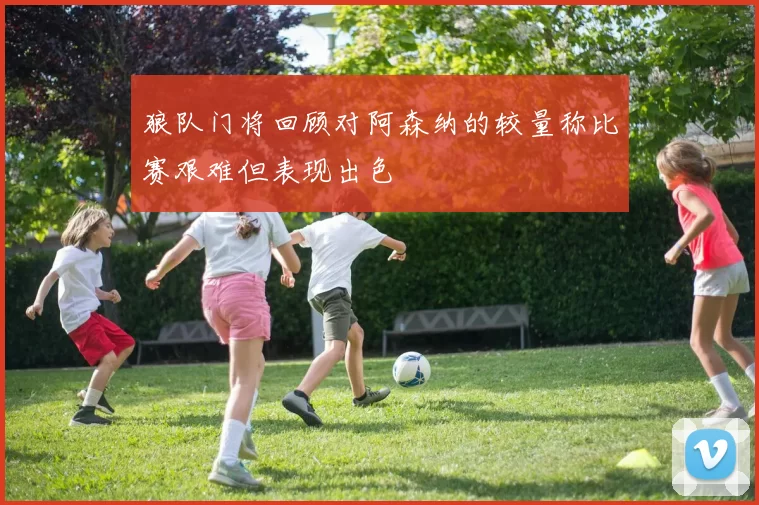 狼队门将回顾对阿森纳的较量称比赛艰难但表现出色