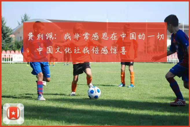 费利佩：我非常感恩在中国的一切，中国文化让我倍感惊喜