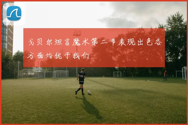 戈贝尔坦言魔术第二节表现出色各方面均优于我们