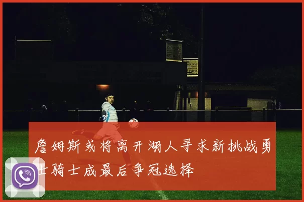 詹姆斯或将离开湖人寻求新挑战勇士骑士成最后争冠选择