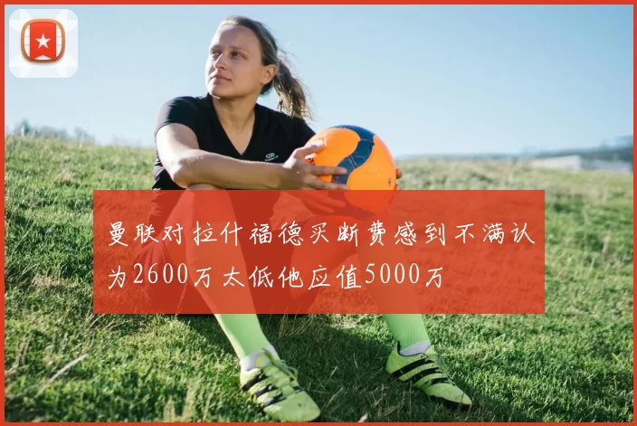 曼联对拉什福德买断费感到不满认为2600万太低他应值5000万