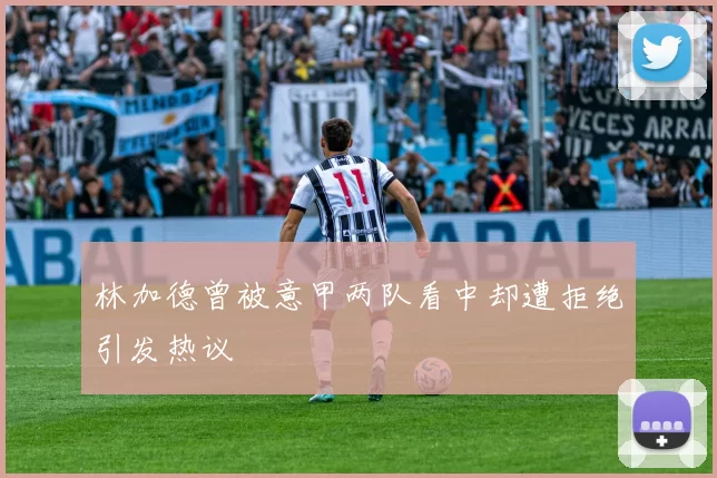 林加德曾被意甲两队看中却遭拒绝引发热议