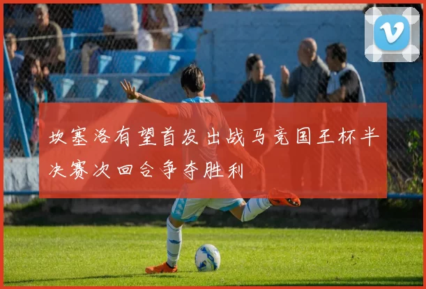 坎塞洛有望首发出战马竞国王杯半决赛次回合争夺胜利