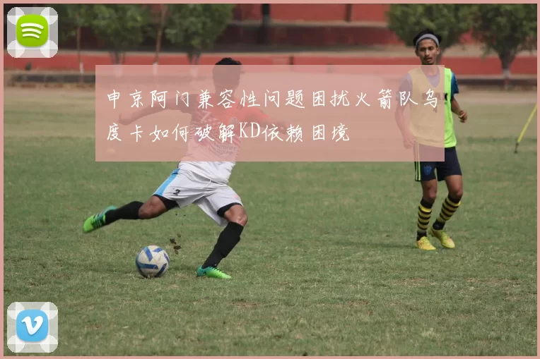申京阿门兼容性问题困扰火箭队乌度卡如何破解KD依赖困境