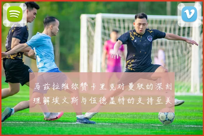 马兹拉维称赞卡里克对曼联的深刻理解埃文斯与伍德盖特的支持至关重要