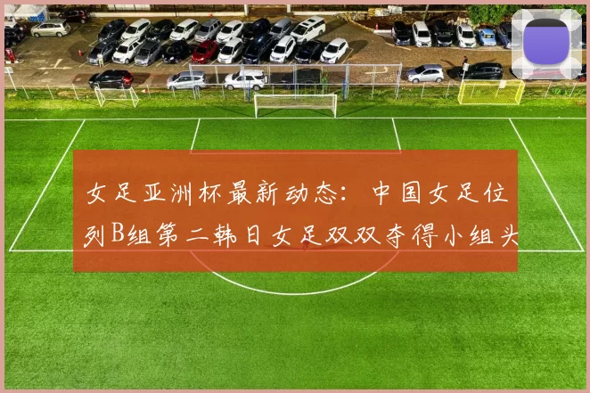 女足亚洲杯最新动态：中国女足位列B组第二韩日女足双双夺得小组头名