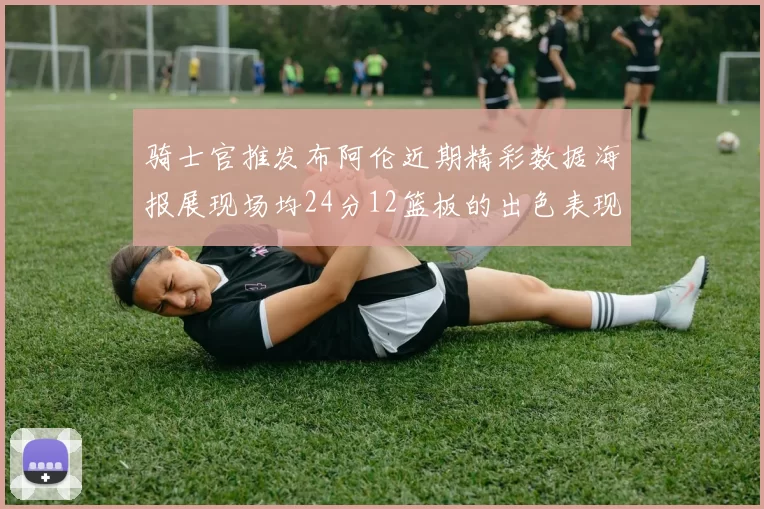 骑士官推发布阿伦近期精彩数据海报展现场均24分12篮板的出色表现