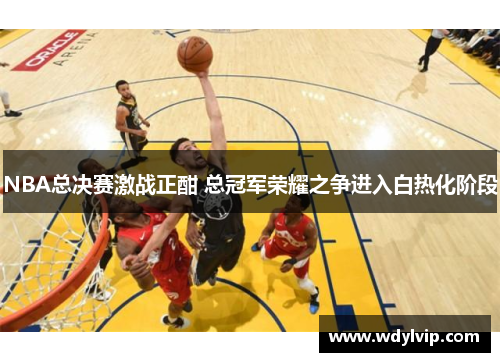 NBA总决赛激战正酣 总冠军荣耀之争进入白热化阶段